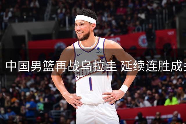 中国男篮再战乌拉圭 延续连胜成关键目标