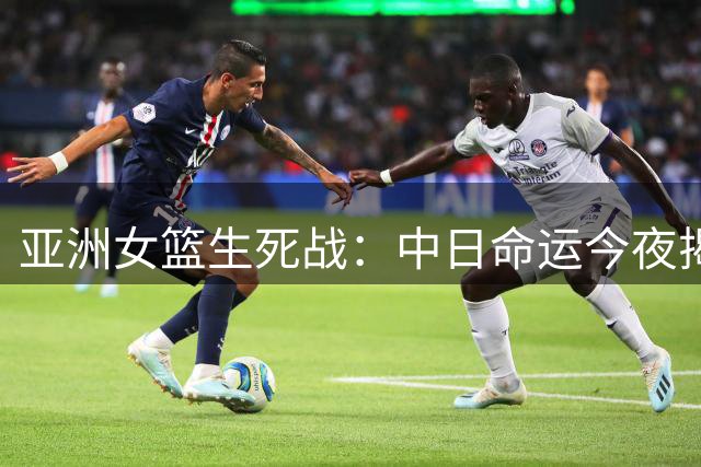 亚洲女篮生死战：中日命运今夜揭晓，CCTV5全程直播