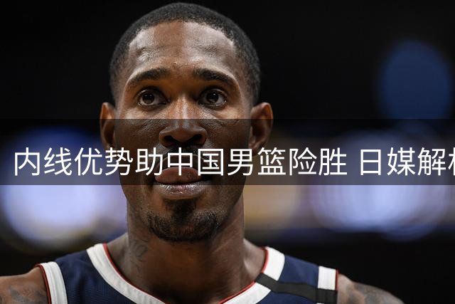 内线优势助中国男篮险胜 日媒解析取胜关键
