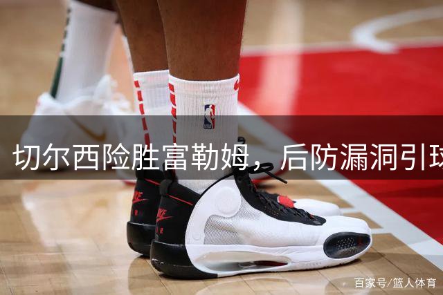 切尔西险胜富勒姆，后防漏洞引球迷担忧