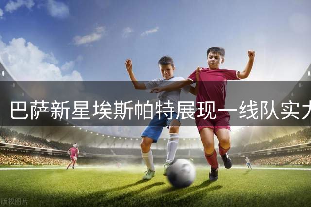 巴萨新星埃斯帕特展现一线队实力 有望填补卡萨多空缺
