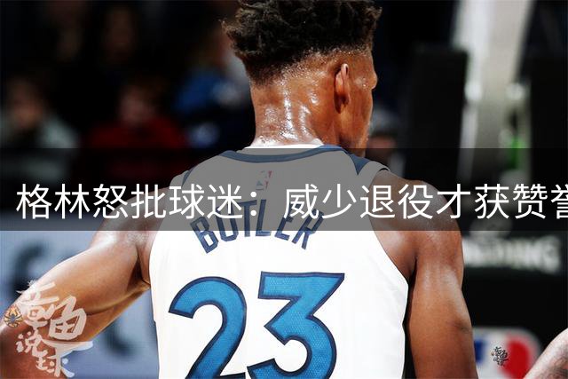 格林怒批球迷：威少退役才获赞誉，在役时却遭恶评