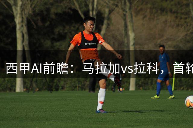 西甲AI前瞻：马拉加vs拉科，首轮一个天堂一个地狱，但差距其实没那么大