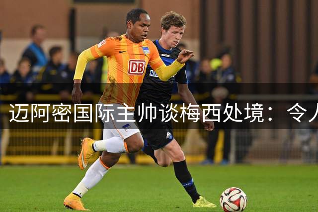 迈阿密国际主帅谈梅西处境：令人心痛不已